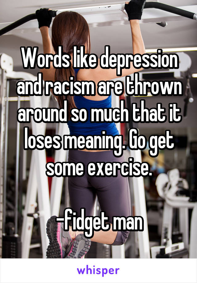 Words like depression and racism are thrown around so much that it loses meaning. Go get some exercise.

-fidget man