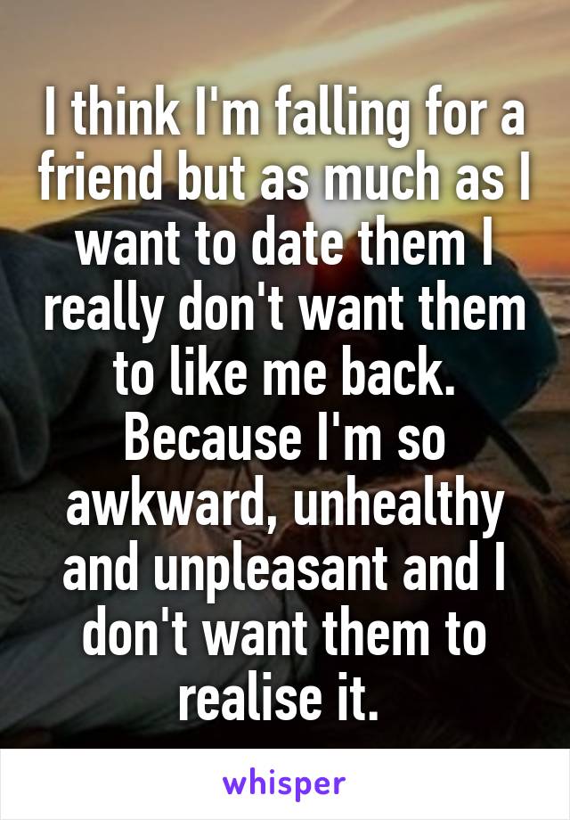 I think I'm falling for a friend but as much as I want to date them I really don't want them to like me back. Because I'm so awkward, unhealthy and unpleasant and I don't want them to realise it. 