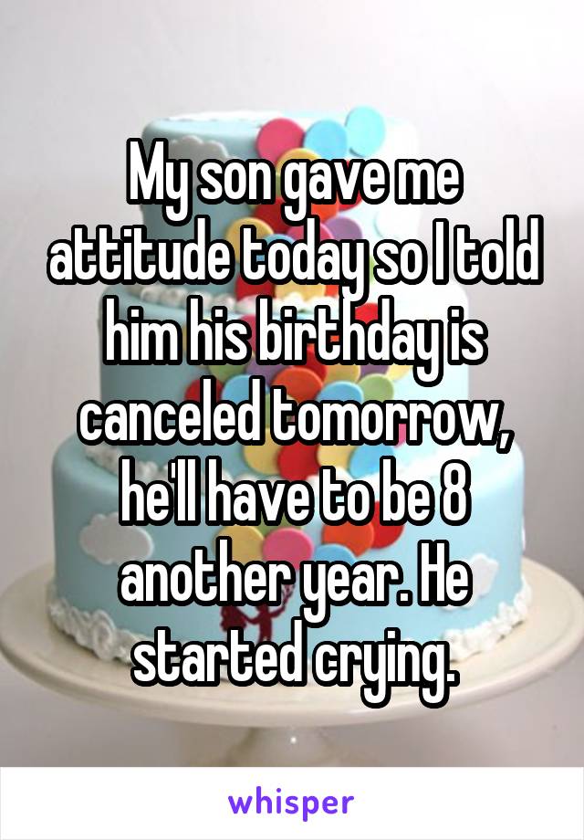 My son gave me attitude today so I told him his birthday is canceled tomorrow, he'll have to be 8 another year. He started crying.