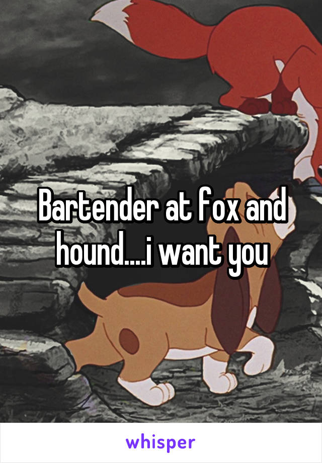 Bartender at fox and hound....i want you