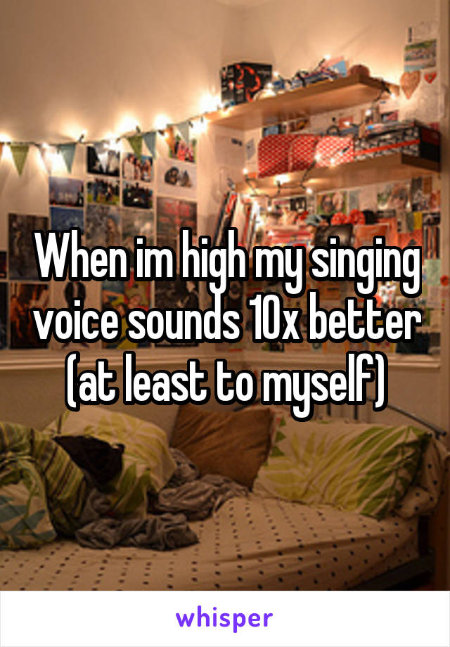 When im high my singing voice sounds 10x better (at least to myself)