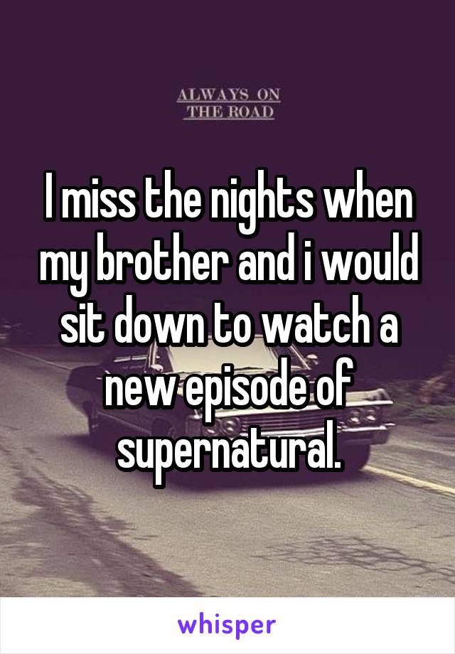 I miss the nights when my brother and i would sit down to watch a new episode of supernatural.