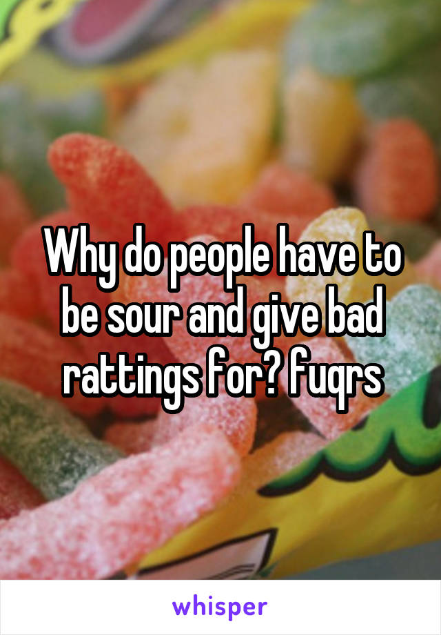 Why do people have to be sour and give bad rattings for? fuqrs