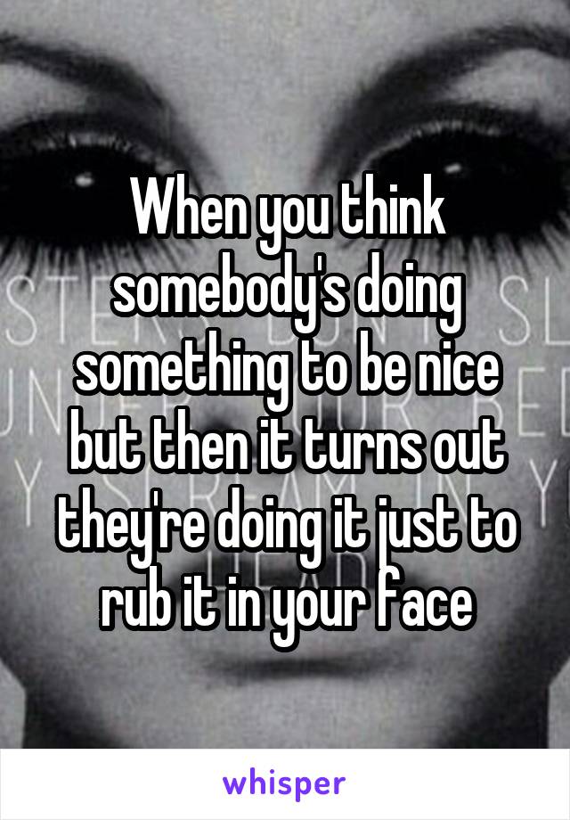When you think somebody's doing something to be nice but then it turns out they're doing it just to rub it in your face