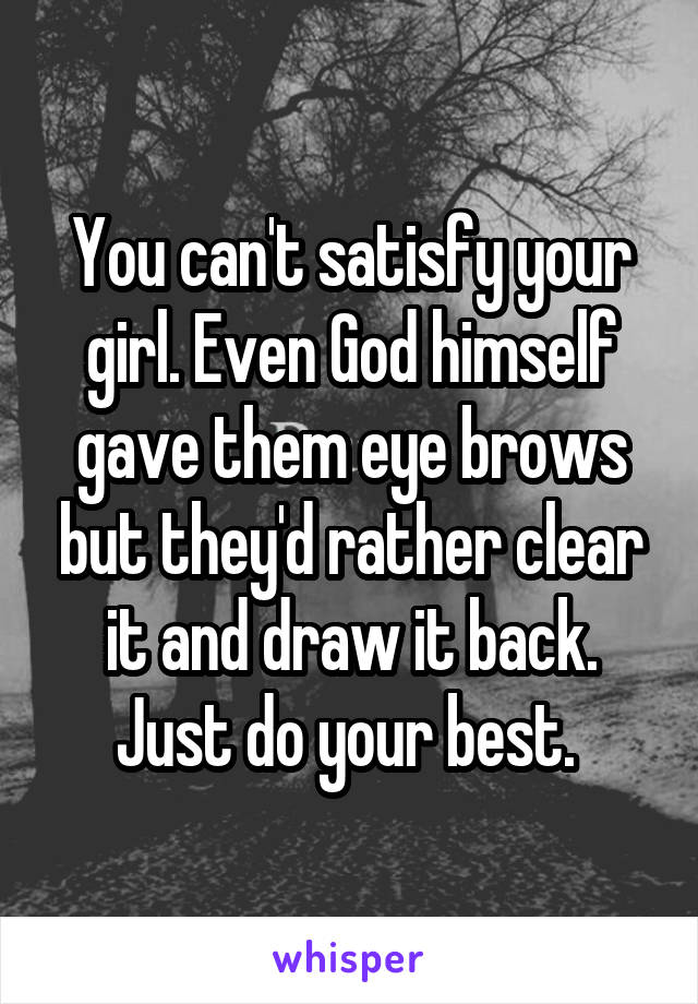 You can't satisfy your girl. Even God himself gave them eye brows but they'd rather clear it and draw it back. Just do your best. 