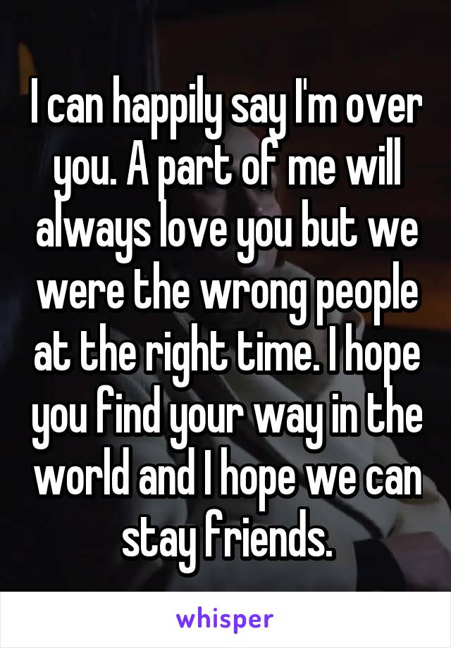 I can happily say I'm over you. A part of me will always love you but we were the wrong people at the right time. I hope you find your way in the world and I hope we can stay friends.