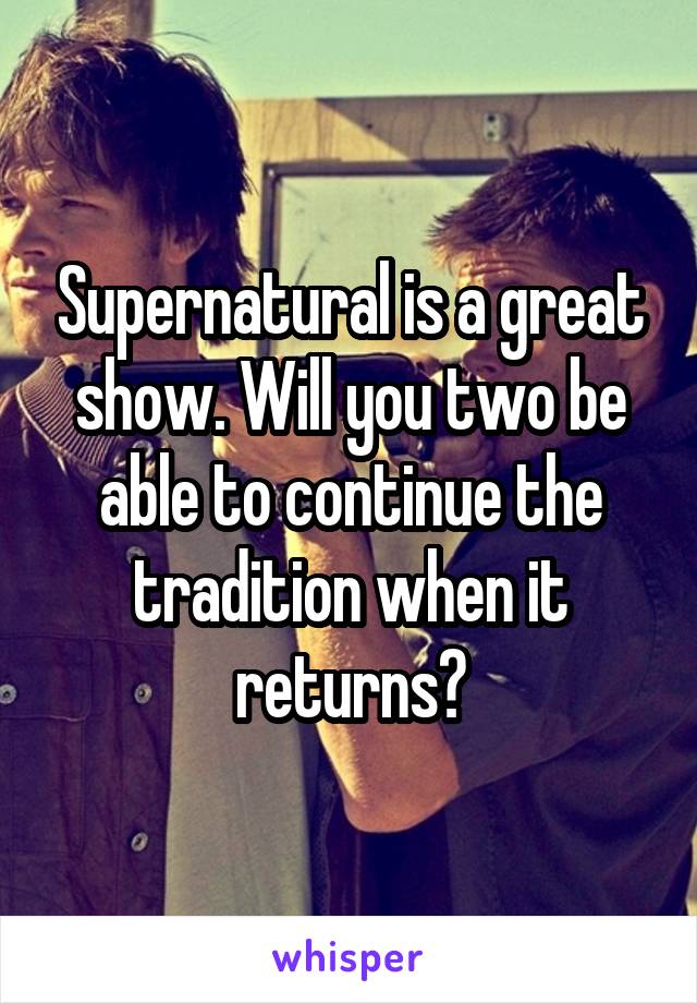 Supernatural is a great show. Will you two be able to continue the tradition when it returns?