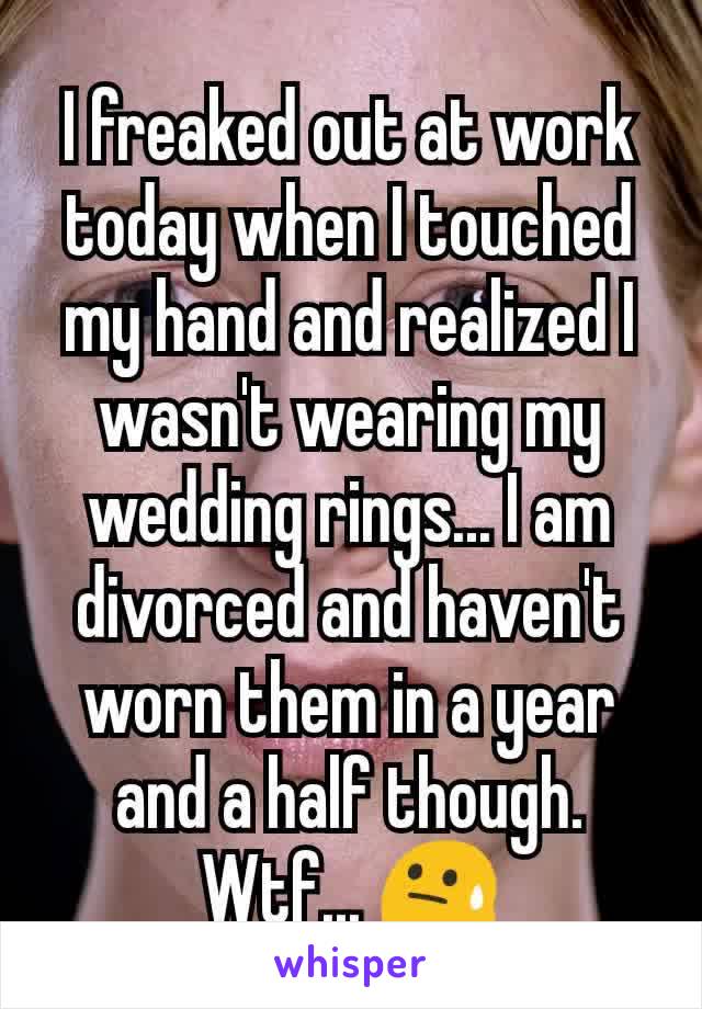 I freaked out at work today when I touched my hand and realized I wasn't wearing my wedding rings... I am divorced and haven't worn them in a year and a half though. Wtf... 😓