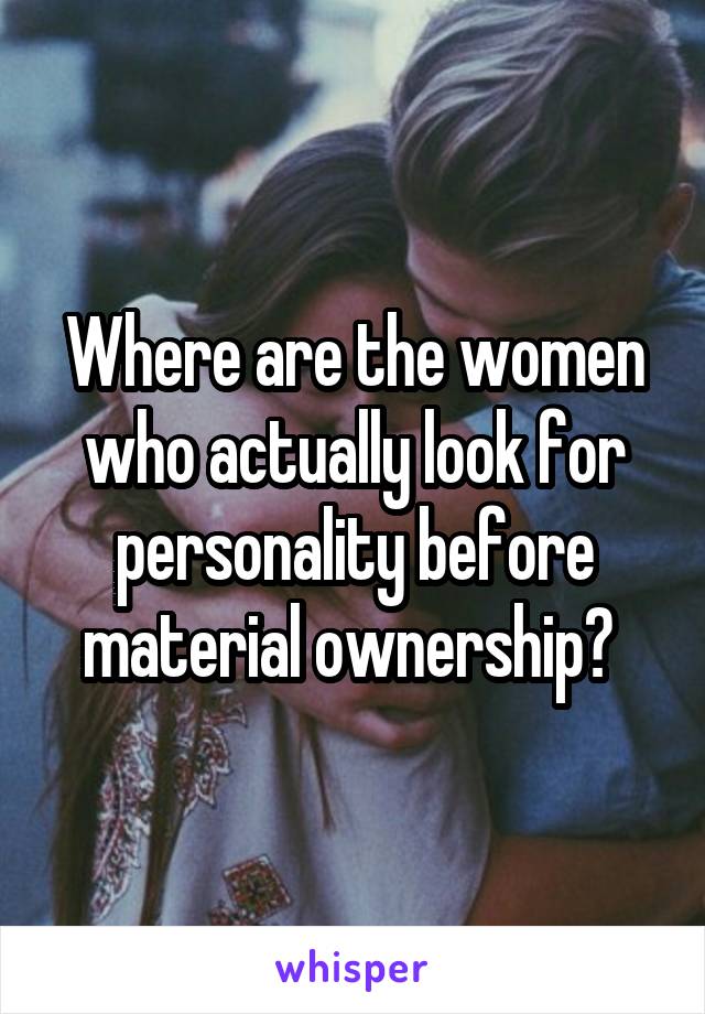 Where are the women who actually look for personality before material ownership? 