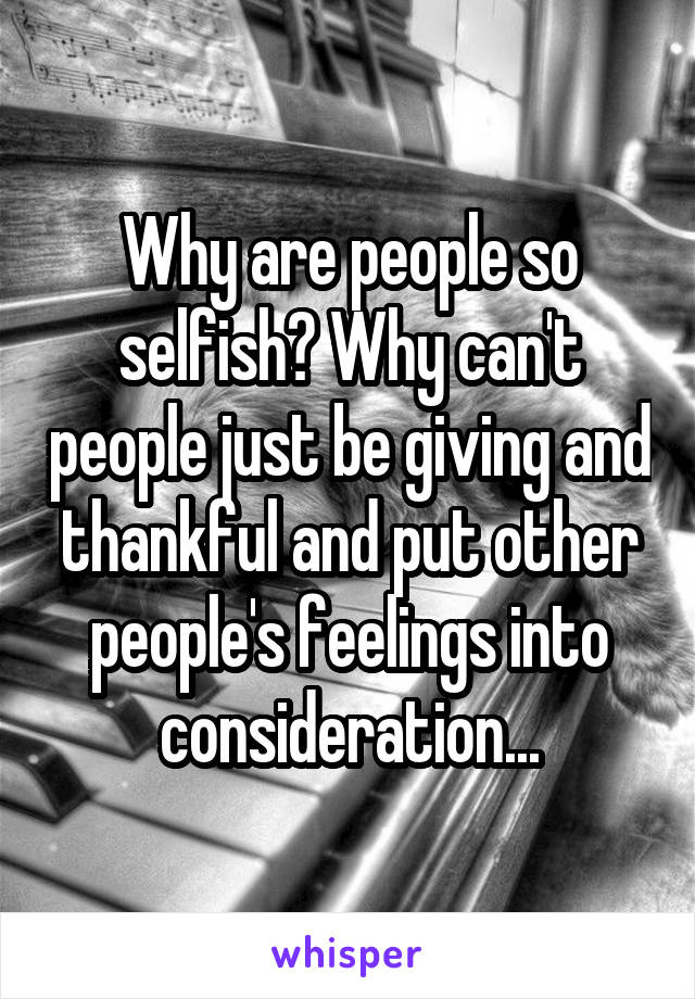 Why are people so selfish? Why can't people just be giving and thankful and put other people's feelings into consideration...