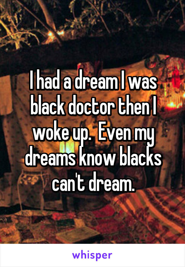 I had a dream I was black doctor then I woke up.  Even my dreams know blacks can't dream.