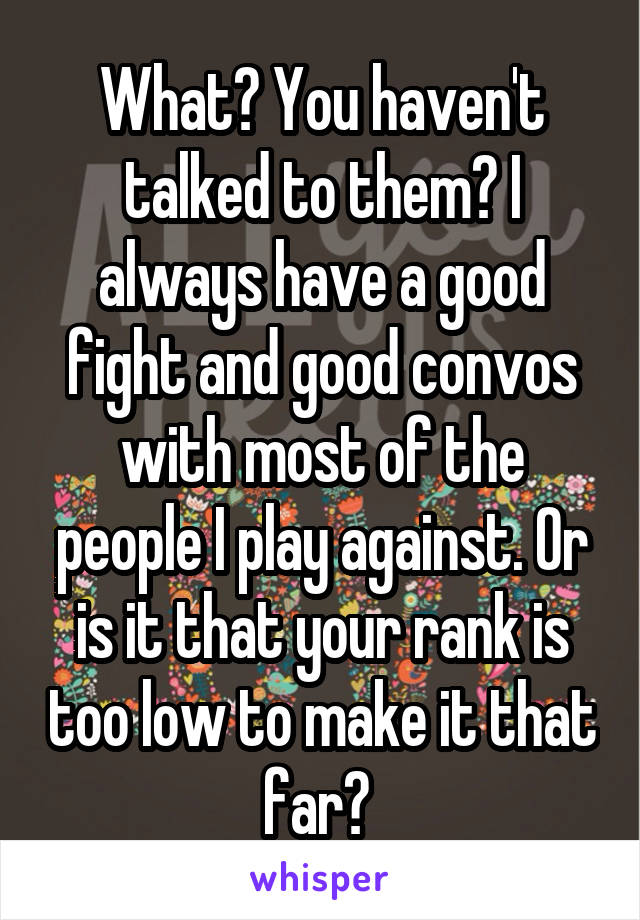 What? You haven't talked to them? I always have a good fight and good convos with most of the people I play against. Or is it that your rank is too low to make it that far? 