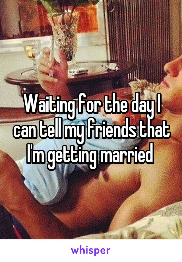 Waiting for the day I can tell my friends that I'm getting married 