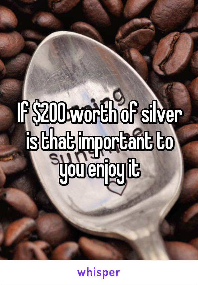 If $200 worth of silver is that important to you enjoy it