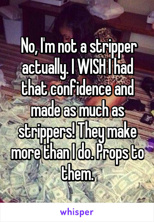  No, I'm not a stripper actually. I WISH I had that confidence and made as much as strippers! They make more than I do. Props to them.