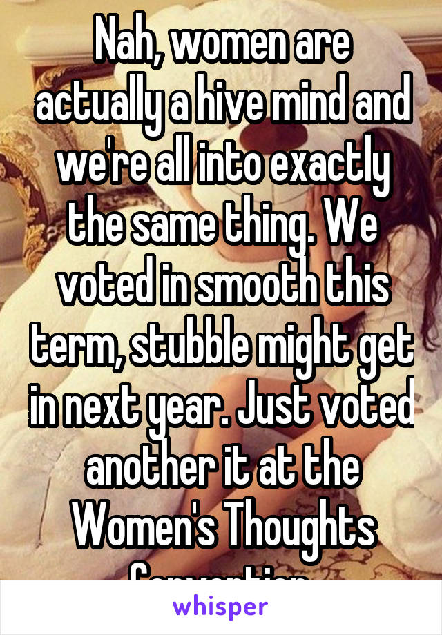 Nah, women are actually a hive mind and we're all into exactly the same thing. We voted in smooth this term, stubble might get in next year. Just voted another it at the Women's Thoughts Convention.