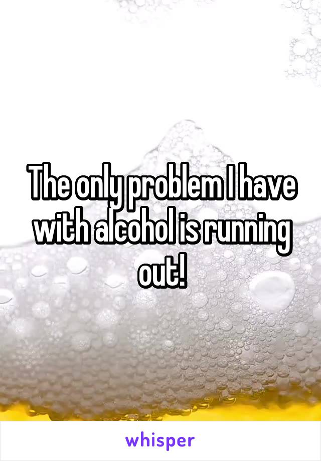 The only problem I have with alcohol is running out!