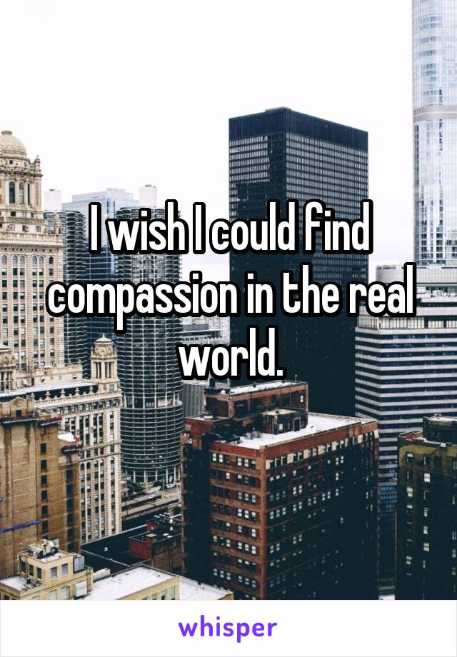 I wish I could find compassion in the real world.
