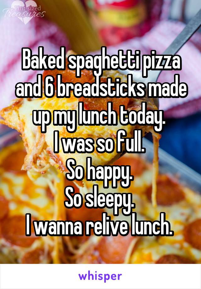 Baked spaghetti pizza and 6 breadsticks made up my lunch today. 
I was so full. 
So happy. 
So sleepy. 
I wanna relive lunch. 