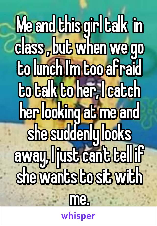 Me and this girl talk  in class , but when we go to lunch I'm too afraid to talk to her, I catch her looking at me and she suddenly looks away, I just can't tell if she wants to sit with me.