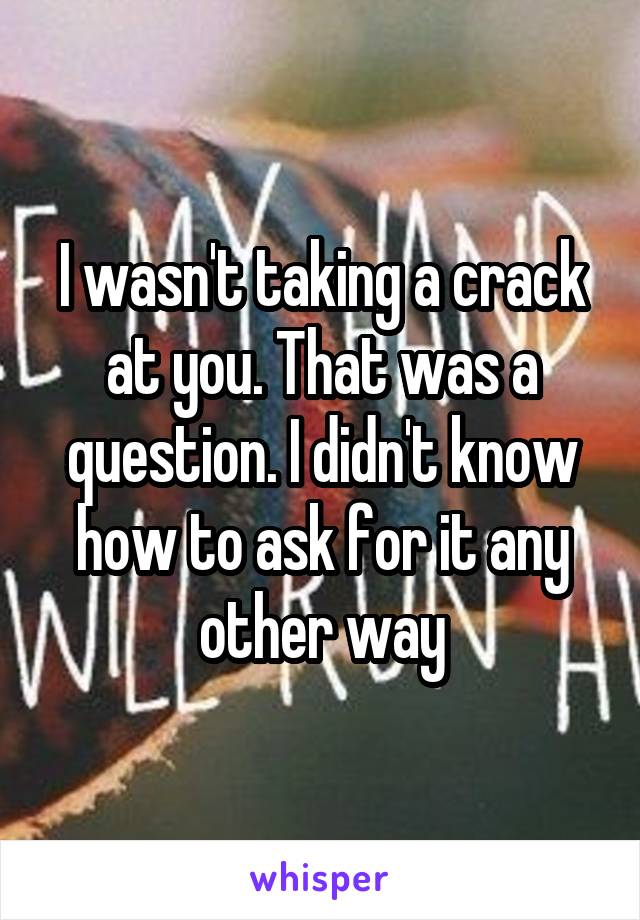 I wasn't taking a crack at you. That was a question. I didn't know how to ask for it any other way