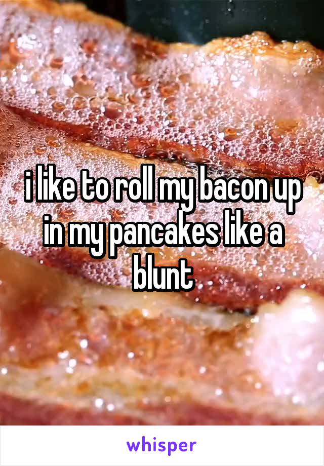 i like to roll my bacon up in my pancakes like a blunt