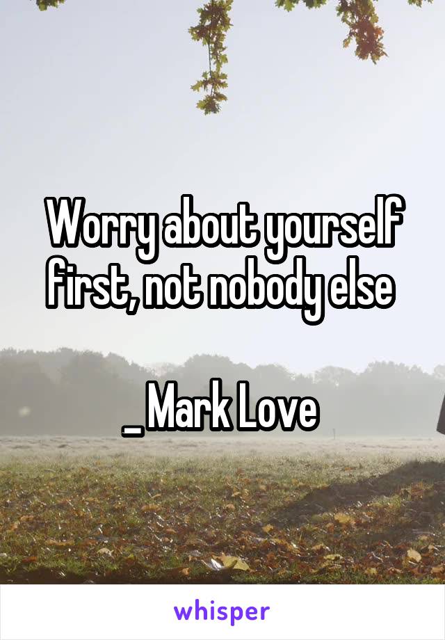 Worry about yourself first, not nobody else 

_ Mark Love 