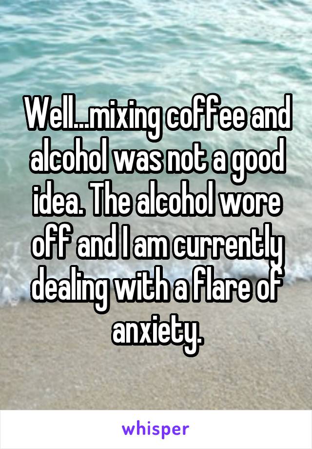 Well...mixing coffee and alcohol was not a good idea. The alcohol wore off and I am currently dealing with a flare of anxiety.