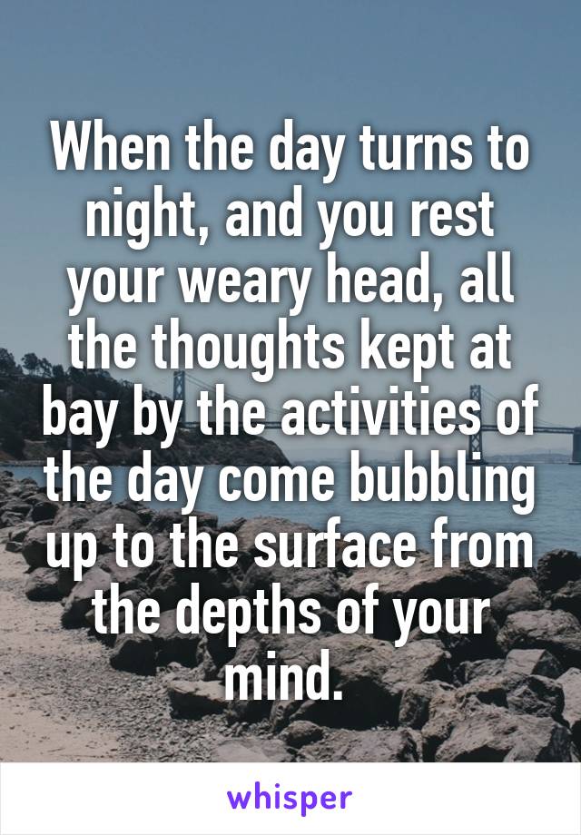 When the day turns to night, and you rest your weary head, all the thoughts kept at bay by the activities of the day come bubbling up to the surface from the depths of your mind. 