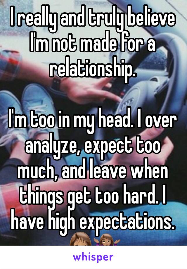 I really and truly believe I'm not made for a relationship. 

I'm too in my head. I over analyze, expect too much, and leave when things get too hard. I have high expectations. 🤦🏽‍♀️🤷🏽‍♀️