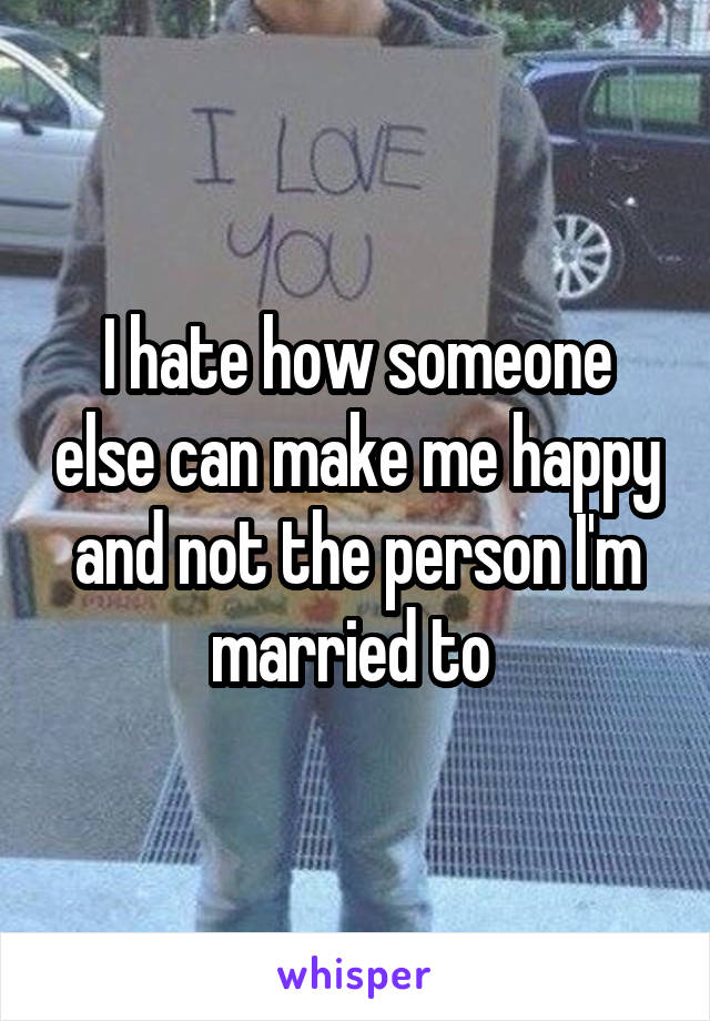 I hate how someone else can make me happy and not the person I'm married to 