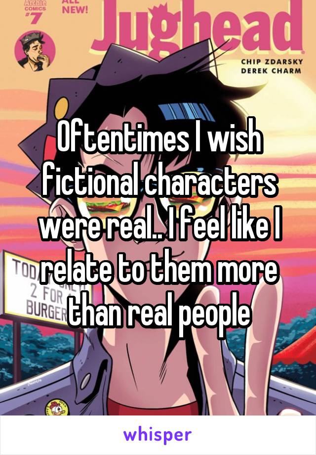 Oftentimes I wish fictional characters were real.. I feel like I relate to them more than real people