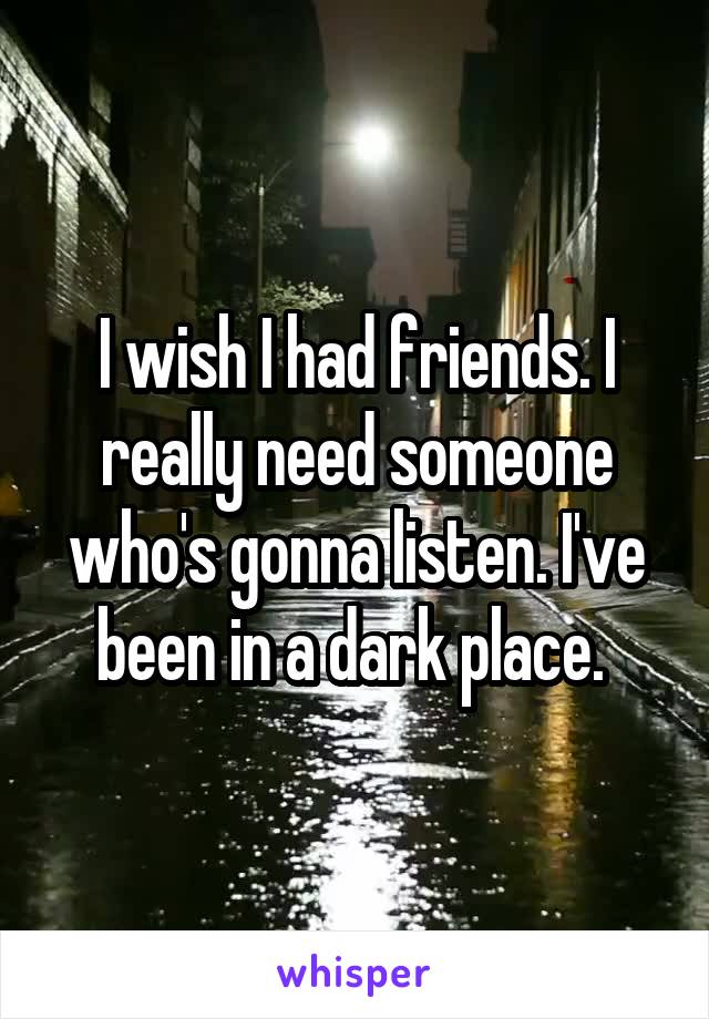 I wish I had friends. I really need someone who's gonna listen. I've been in a dark place. 