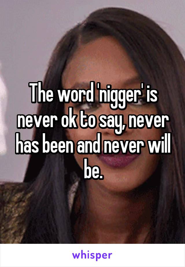 The word 'nigger' is never ok to say, never has been and never will be.