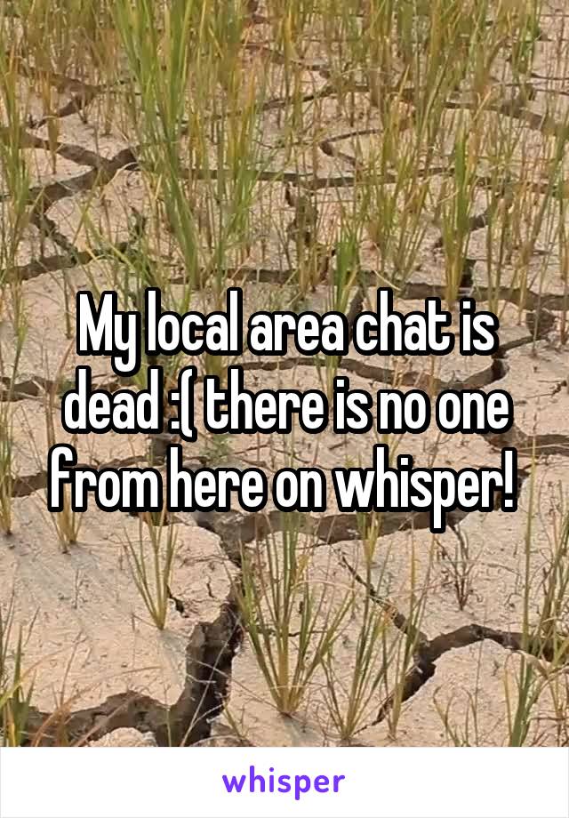 My local area chat is dead :( there is no one from here on whisper! 