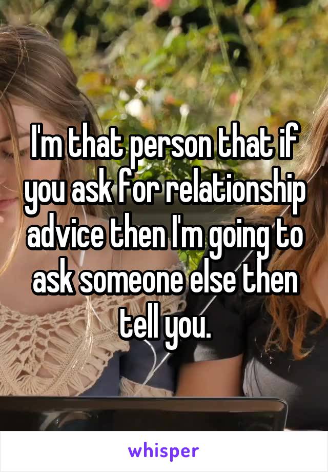 I'm that person that if you ask for relationship advice then I'm going to ask someone else then tell you.