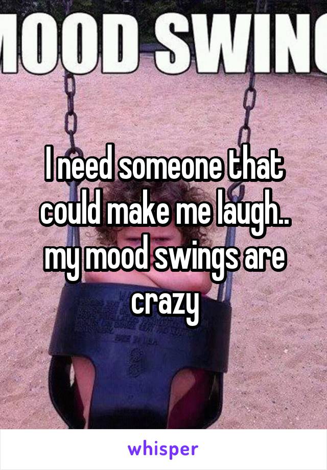 I need someone that could make me laugh.. my mood swings are crazy