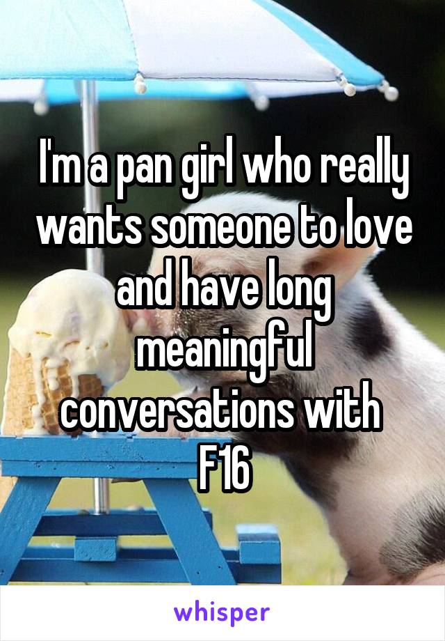 I'm a pan girl who really wants someone to love and have long meaningful conversations with 
F16