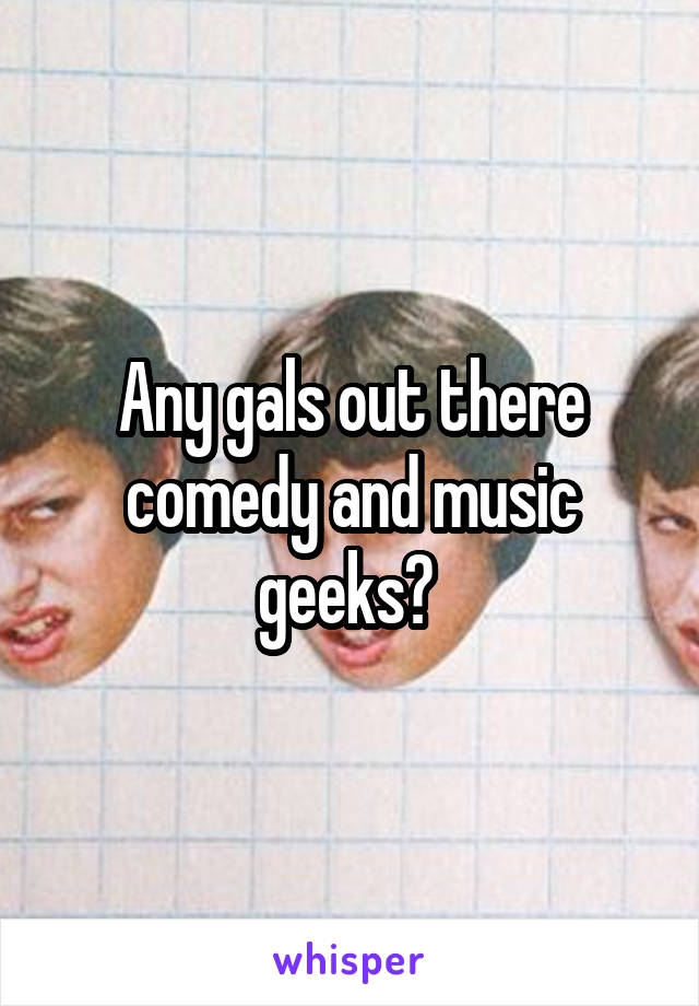 Any gals out there comedy and music geeks? 