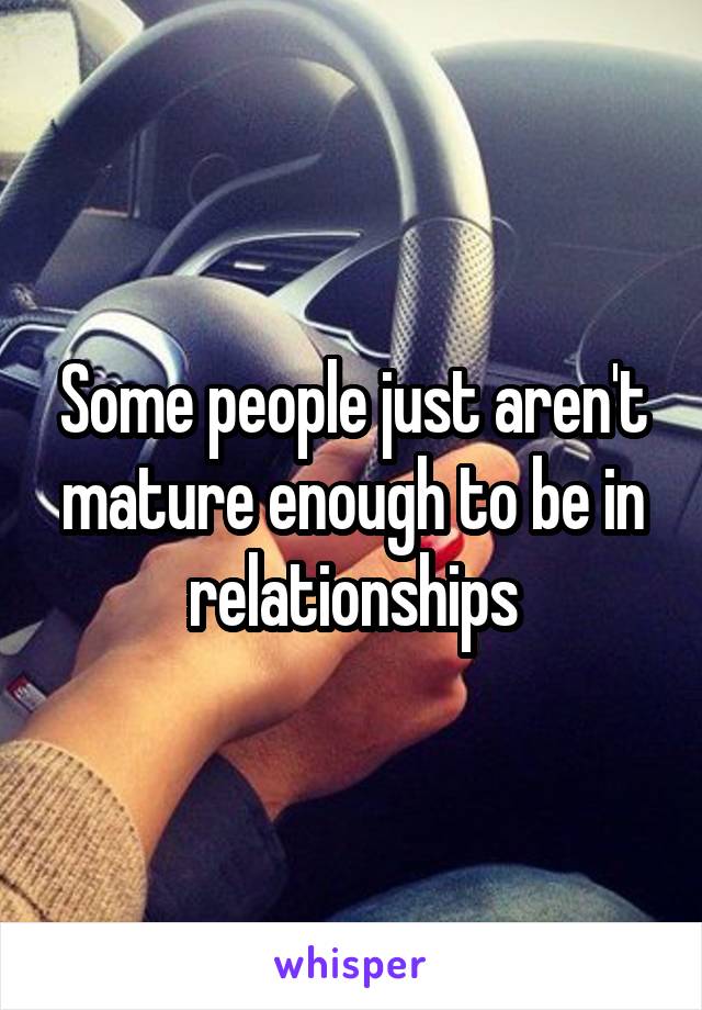 Some people just aren't mature enough to be in relationships