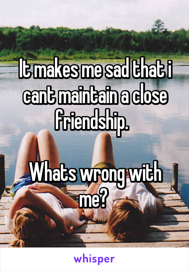 It makes me sad that i cant maintain a close friendship.  

Whats wrong with me? 