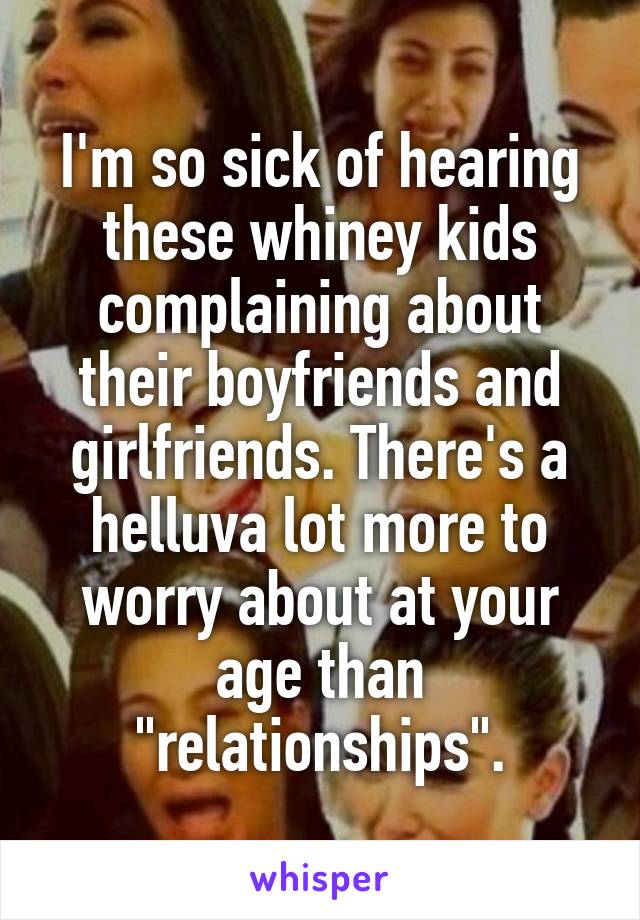 I'm so sick of hearing these whiney kids complaining about their boyfriends and girlfriends. There's a helluva lot more to worry about at your age than "relationships".