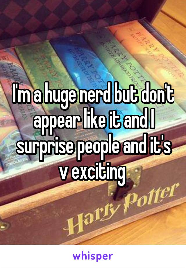 I'm a huge nerd but don't appear like it and I surprise people and it's v exciting 