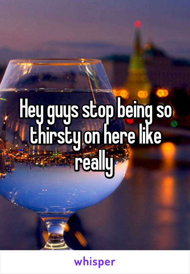 Hey guys stop being so thirsty on here like really 