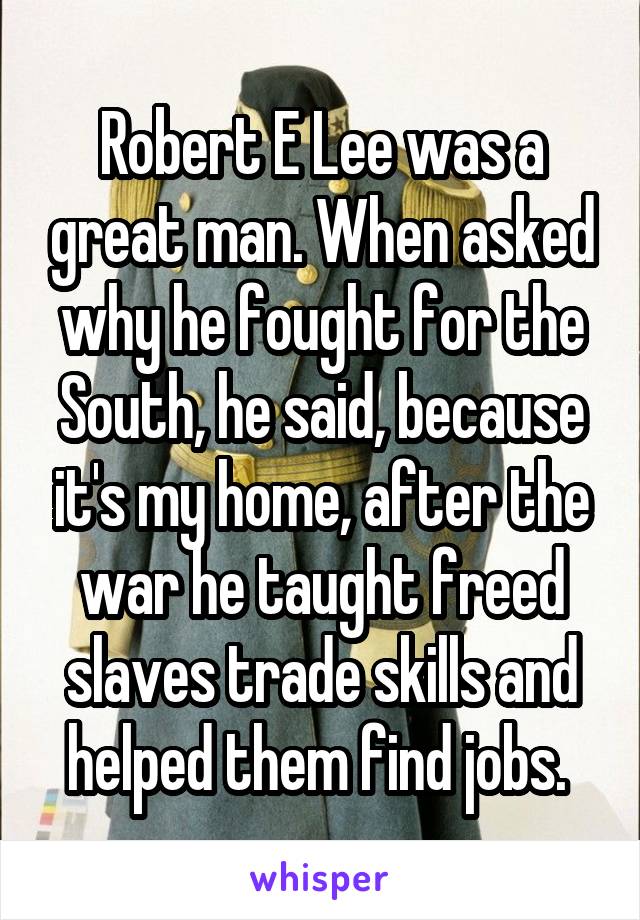 Robert E Lee was a great man. When asked why he fought for the South, he said, because it's my home, after the war he taught freed slaves trade skills and helped them find jobs. 