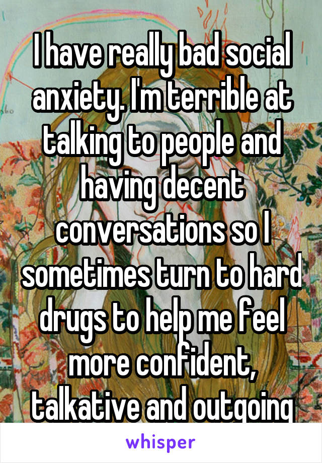 I have really bad social anxiety. I'm terrible at talking to people and having decent conversations so I sometimes turn to hard drugs to help me feel more confident, talkative and outgoing