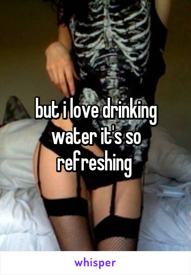 but i love drinking water it's so refreshing 