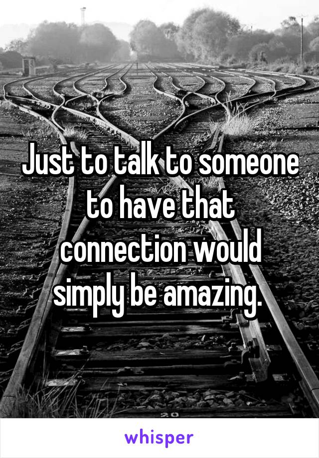 Just to talk to someone to have that connection would simply be amazing. 