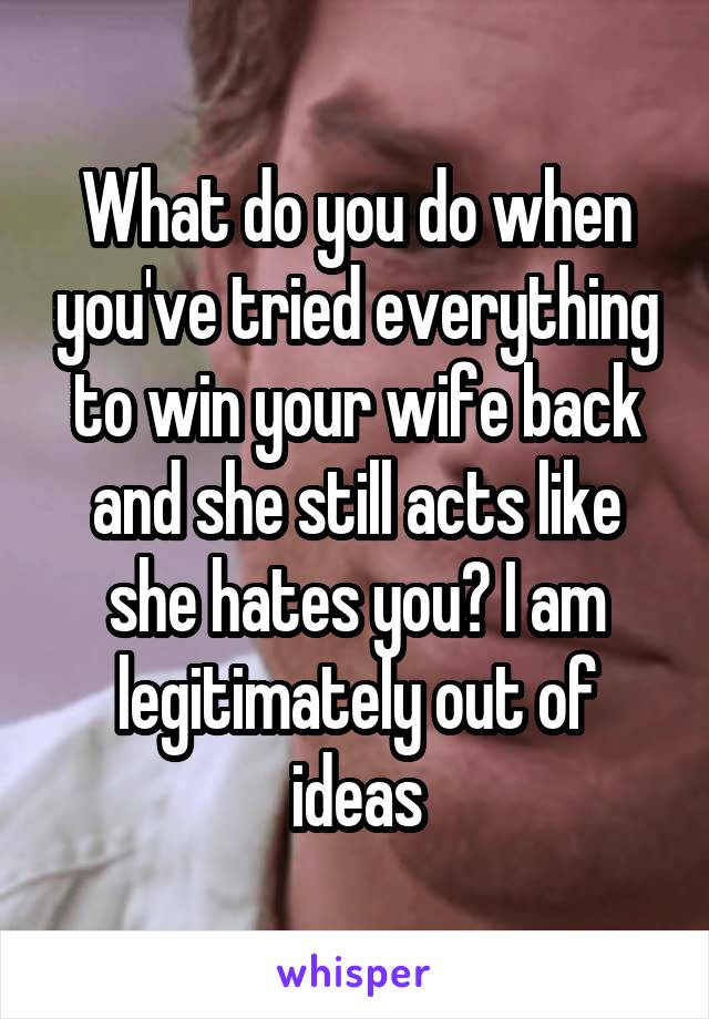 What do you do when you've tried everything to win your wife back and she still acts like she hates you? I am legitimately out of ideas