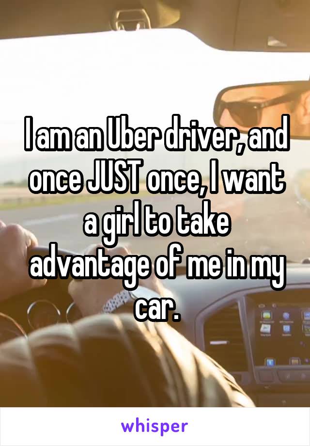 I am an Uber driver, and once JUST once, I want a girl to take advantage of me in my car.